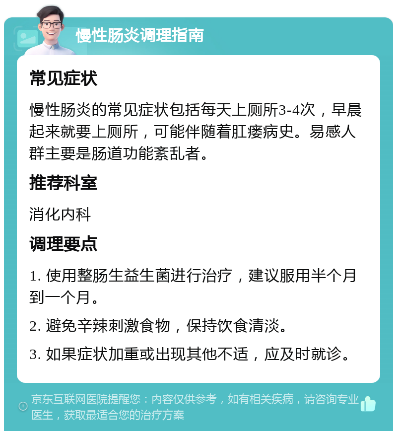 慢性肠炎调理指南 常见症状 慢性肠炎的常见症状包括每天上厕所3-4次，早晨起来就要上厕所，可能伴随着肛瘘病史。易感人群主要是肠道功能紊乱者。 推荐科室 消化内科 调理要点 1. 使用整肠生益生菌进行治疗，建议服用半个月到一个月。 2. 避免辛辣刺激食物，保持饮食清淡。 3. 如果症状加重或出现其他不适，应及时就诊。