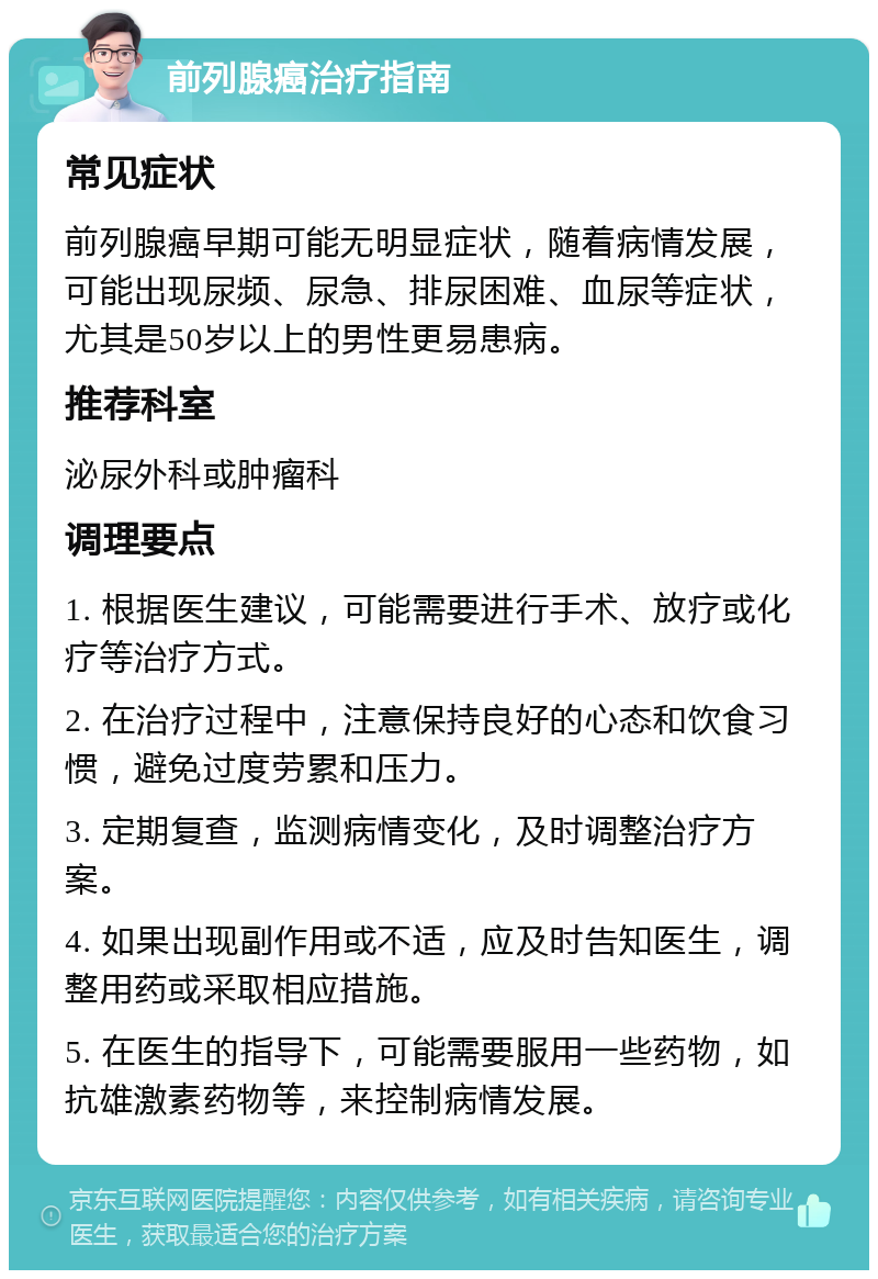 前列腺癌治疗指南 常见症状 前列腺癌早期可能无明显症状，随着病情发展，可能出现尿频、尿急、排尿困难、血尿等症状，尤其是50岁以上的男性更易患病。 推荐科室 泌尿外科或肿瘤科 调理要点 1. 根据医生建议，可能需要进行手术、放疗或化疗等治疗方式。 2. 在治疗过程中，注意保持良好的心态和饮食习惯，避免过度劳累和压力。 3. 定期复查，监测病情变化，及时调整治疗方案。 4. 如果出现副作用或不适，应及时告知医生，调整用药或采取相应措施。 5. 在医生的指导下，可能需要服用一些药物，如抗雄激素药物等，来控制病情发展。