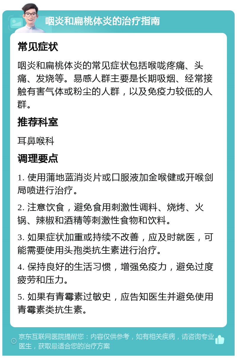 咽炎和扁桃体炎的治疗指南 常见症状 咽炎和扁桃体炎的常见症状包括喉咙疼痛、头痛、发烧等。易感人群主要是长期吸烟、经常接触有害气体或粉尘的人群，以及免疫力较低的人群。 推荐科室 耳鼻喉科 调理要点 1. 使用蒲地蓝消炎片或口服液加金喉健或开喉剑局喷进行治疗。 2. 注意饮食，避免食用刺激性调料、烧烤、火锅、辣椒和酒精等刺激性食物和饮料。 3. 如果症状加重或持续不改善，应及时就医，可能需要使用头孢类抗生素进行治疗。 4. 保持良好的生活习惯，增强免疫力，避免过度疲劳和压力。 5. 如果有青霉素过敏史，应告知医生并避免使用青霉素类抗生素。