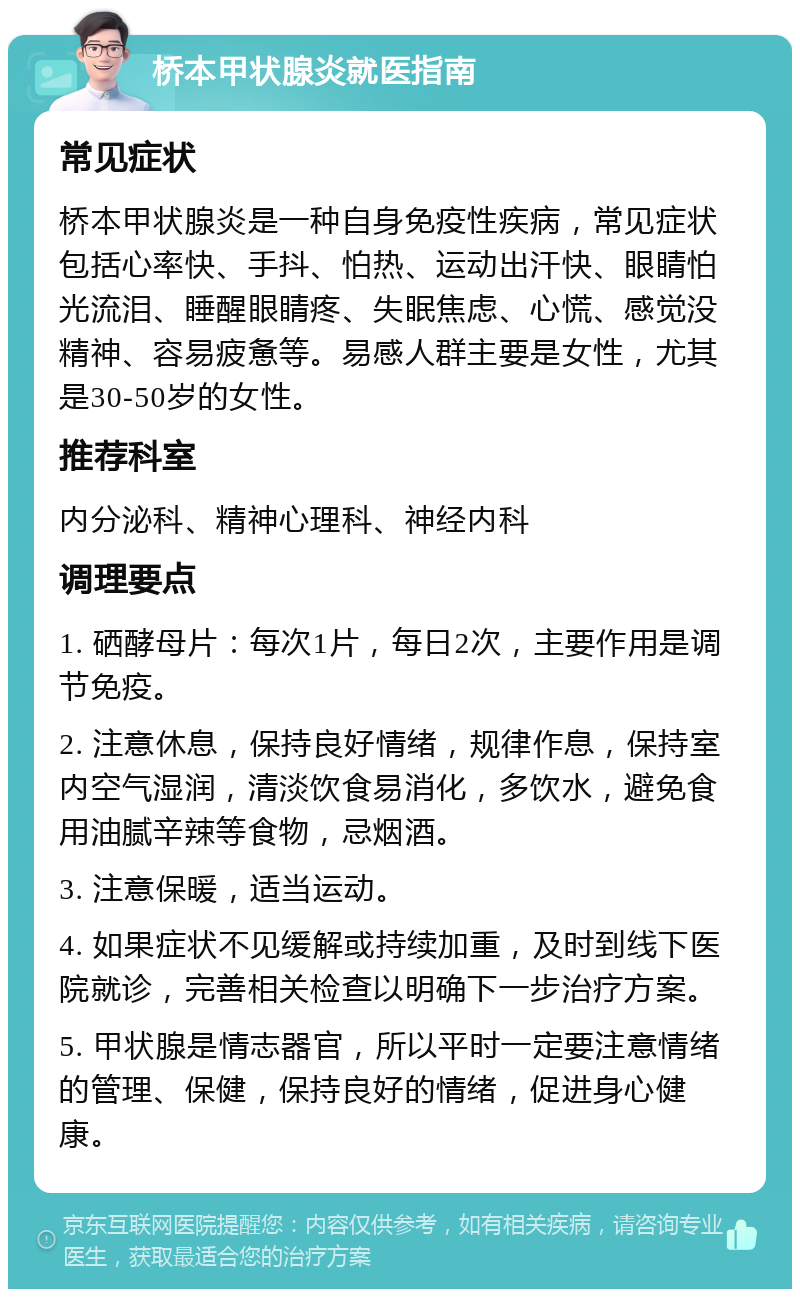 桥本甲状腺炎就医指南 常见症状 桥本甲状腺炎是一种自身免疫性疾病，常见症状包括心率快、手抖、怕热、运动出汗快、眼睛怕光流泪、睡醒眼睛疼、失眠焦虑、心慌、感觉没精神、容易疲惫等。易感人群主要是女性，尤其是30-50岁的女性。 推荐科室 内分泌科、精神心理科、神经内科 调理要点 1. 硒酵母片：每次1片，每日2次，主要作用是调节免疫。 2. 注意休息，保持良好情绪，规律作息，保持室内空气湿润，清淡饮食易消化，多饮水，避免食用油腻辛辣等食物，忌烟酒。 3. 注意保暖，适当运动。 4. 如果症状不见缓解或持续加重，及时到线下医院就诊，完善相关检查以明确下一步治疗方案。 5. 甲状腺是情志器官，所以平时一定要注意情绪的管理、保健，保持良好的情绪，促进身心健康。