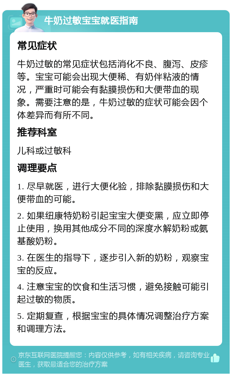 牛奶过敏宝宝就医指南 常见症状 牛奶过敏的常见症状包括消化不良、腹泻、皮疹等。宝宝可能会出现大便稀、有奶伴粘液的情况，严重时可能会有黏膜损伤和大便带血的现象。需要注意的是，牛奶过敏的症状可能会因个体差异而有所不同。 推荐科室 儿科或过敏科 调理要点 1. 尽早就医，进行大便化验，排除黏膜损伤和大便带血的可能。 2. 如果纽康特奶粉引起宝宝大便变黑，应立即停止使用，换用其他成分不同的深度水解奶粉或氨基酸奶粉。 3. 在医生的指导下，逐步引入新的奶粉，观察宝宝的反应。 4. 注意宝宝的饮食和生活习惯，避免接触可能引起过敏的物质。 5. 定期复查，根据宝宝的具体情况调整治疗方案和调理方法。