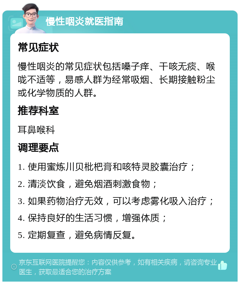 慢性咽炎就医指南 常见症状 慢性咽炎的常见症状包括嗓子痒、干咳无痰、喉咙不适等，易感人群为经常吸烟、长期接触粉尘或化学物质的人群。 推荐科室 耳鼻喉科 调理要点 1. 使用蜜炼川贝枇杷膏和咳特灵胶囊治疗； 2. 清淡饮食，避免烟酒刺激食物； 3. 如果药物治疗无效，可以考虑雾化吸入治疗； 4. 保持良好的生活习惯，增强体质； 5. 定期复查，避免病情反复。