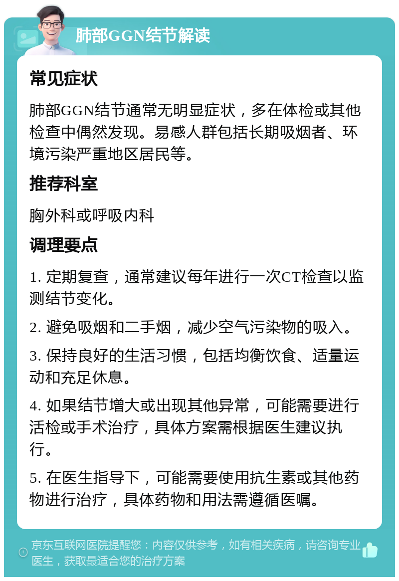 肺部GGN结节解读 常见症状 肺部GGN结节通常无明显症状，多在体检或其他检查中偶然发现。易感人群包括长期吸烟者、环境污染严重地区居民等。 推荐科室 胸外科或呼吸内科 调理要点 1. 定期复查，通常建议每年进行一次CT检查以监测结节变化。 2. 避免吸烟和二手烟，减少空气污染物的吸入。 3. 保持良好的生活习惯，包括均衡饮食、适量运动和充足休息。 4. 如果结节增大或出现其他异常，可能需要进行活检或手术治疗，具体方案需根据医生建议执行。 5. 在医生指导下，可能需要使用抗生素或其他药物进行治疗，具体药物和用法需遵循医嘱。