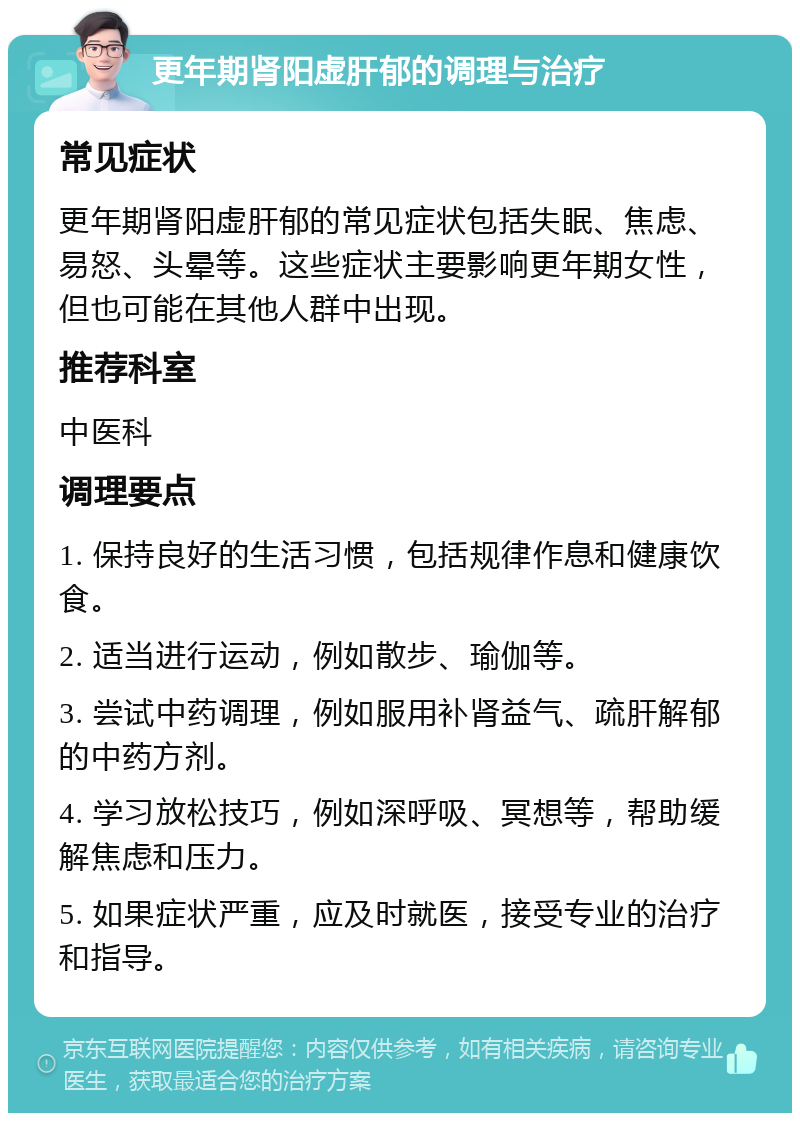 更年期肾阳虚肝郁的调理与治疗 常见症状 更年期肾阳虚肝郁的常见症状包括失眠、焦虑、易怒、头晕等。这些症状主要影响更年期女性，但也可能在其他人群中出现。 推荐科室 中医科 调理要点 1. 保持良好的生活习惯，包括规律作息和健康饮食。 2. 适当进行运动，例如散步、瑜伽等。 3. 尝试中药调理，例如服用补肾益气、疏肝解郁的中药方剂。 4. 学习放松技巧，例如深呼吸、冥想等，帮助缓解焦虑和压力。 5. 如果症状严重，应及时就医，接受专业的治疗和指导。