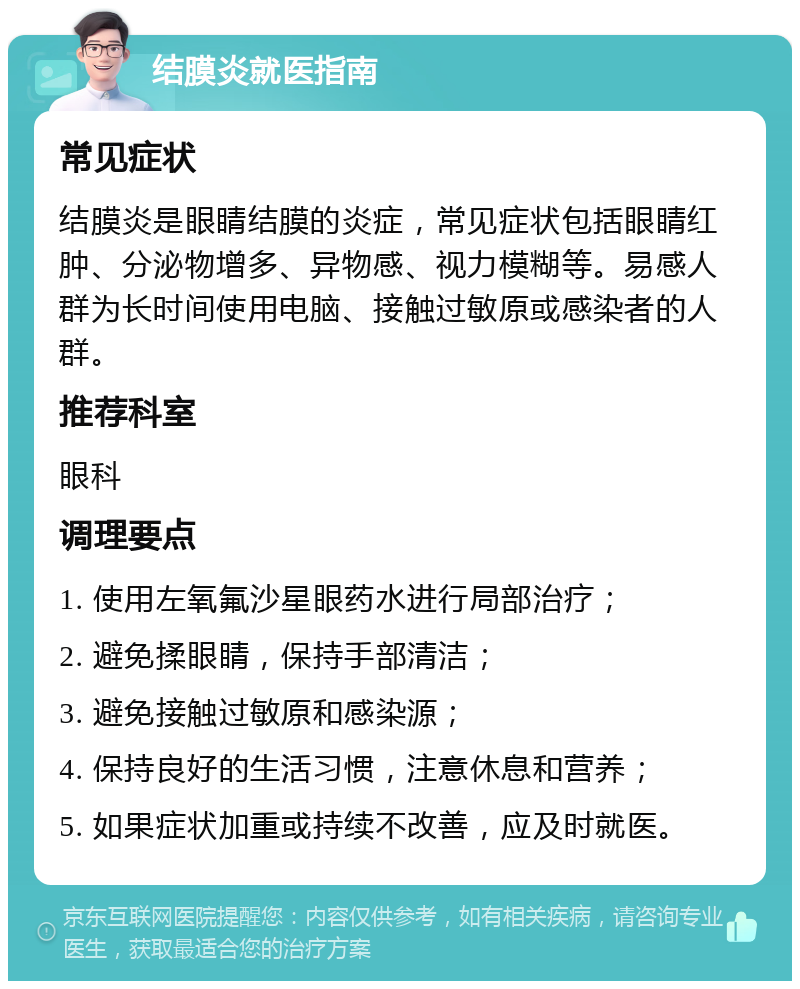 结膜炎就医指南 常见症状 结膜炎是眼睛结膜的炎症，常见症状包括眼睛红肿、分泌物增多、异物感、视力模糊等。易感人群为长时间使用电脑、接触过敏原或感染者的人群。 推荐科室 眼科 调理要点 1. 使用左氧氟沙星眼药水进行局部治疗； 2. 避免揉眼睛，保持手部清洁； 3. 避免接触过敏原和感染源； 4. 保持良好的生活习惯，注意休息和营养； 5. 如果症状加重或持续不改善，应及时就医。