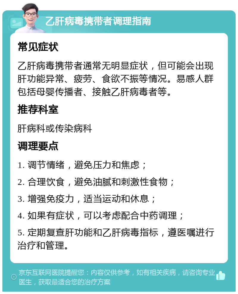 乙肝病毒携带者调理指南 常见症状 乙肝病毒携带者通常无明显症状，但可能会出现肝功能异常、疲劳、食欲不振等情况。易感人群包括母婴传播者、接触乙肝病毒者等。 推荐科室 肝病科或传染病科 调理要点 1. 调节情绪，避免压力和焦虑； 2. 合理饮食，避免油腻和刺激性食物； 3. 增强免疫力，适当运动和休息； 4. 如果有症状，可以考虑配合中药调理； 5. 定期复查肝功能和乙肝病毒指标，遵医嘱进行治疗和管理。