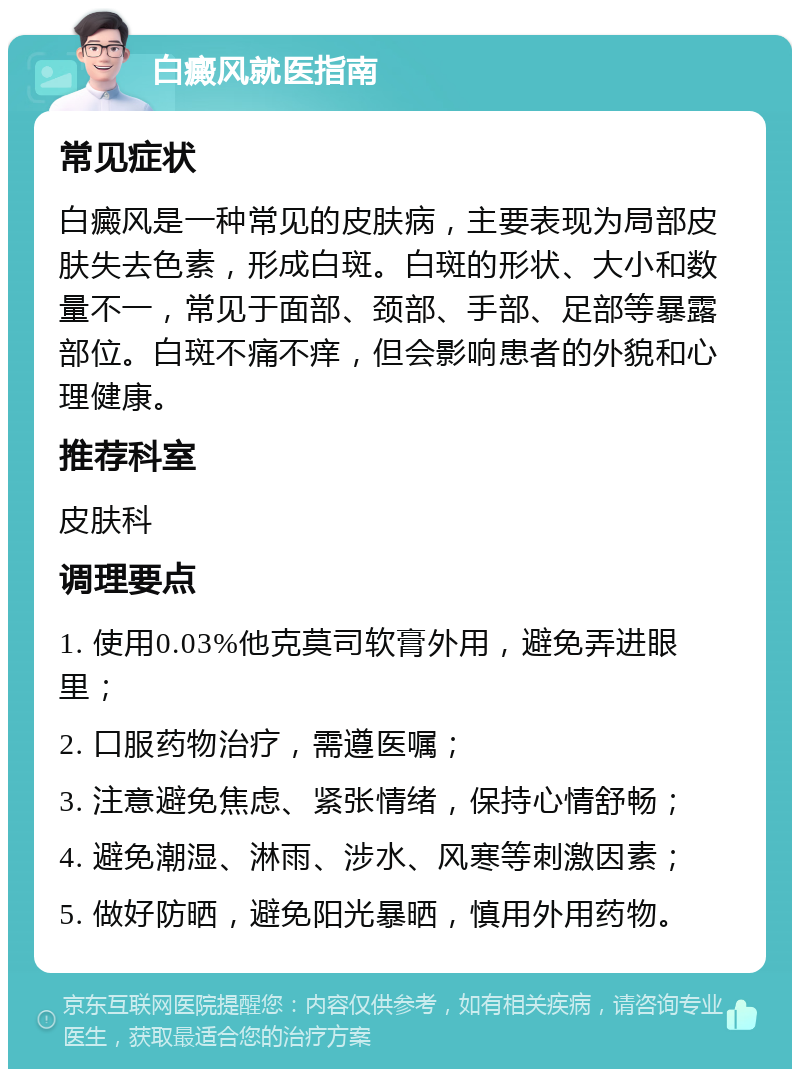 白癜风就医指南 常见症状 白癜风是一种常见的皮肤病，主要表现为局部皮肤失去色素，形成白斑。白斑的形状、大小和数量不一，常见于面部、颈部、手部、足部等暴露部位。白斑不痛不痒，但会影响患者的外貌和心理健康。 推荐科室 皮肤科 调理要点 1. 使用0.03%他克莫司软膏外用，避免弄进眼里； 2. 口服药物治疗，需遵医嘱； 3. 注意避免焦虑、紧张情绪，保持心情舒畅； 4. 避免潮湿、淋雨、涉水、风寒等刺激因素； 5. 做好防晒，避免阳光暴晒，慎用外用药物。