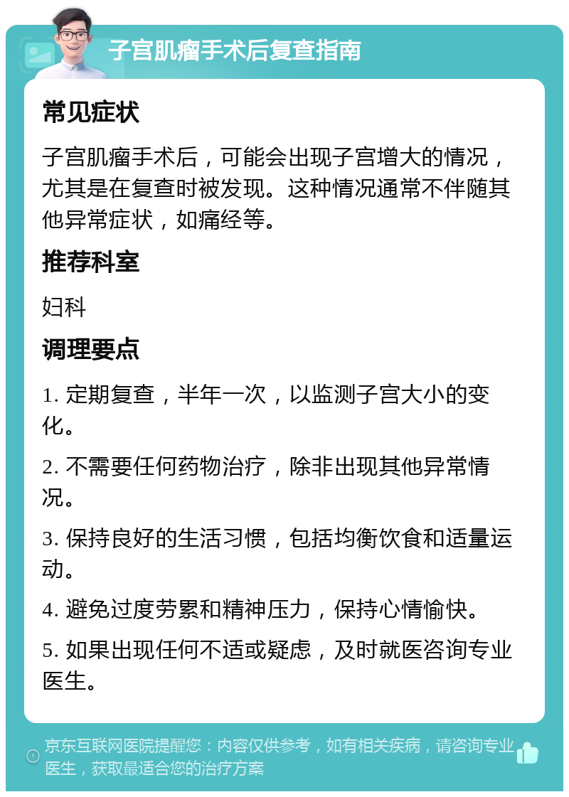 子宫肌瘤手术后复查指南 常见症状 子宫肌瘤手术后，可能会出现子宫增大的情况，尤其是在复查时被发现。这种情况通常不伴随其他异常症状，如痛经等。 推荐科室 妇科 调理要点 1. 定期复查，半年一次，以监测子宫大小的变化。 2. 不需要任何药物治疗，除非出现其他异常情况。 3. 保持良好的生活习惯，包括均衡饮食和适量运动。 4. 避免过度劳累和精神压力，保持心情愉快。 5. 如果出现任何不适或疑虑，及时就医咨询专业医生。