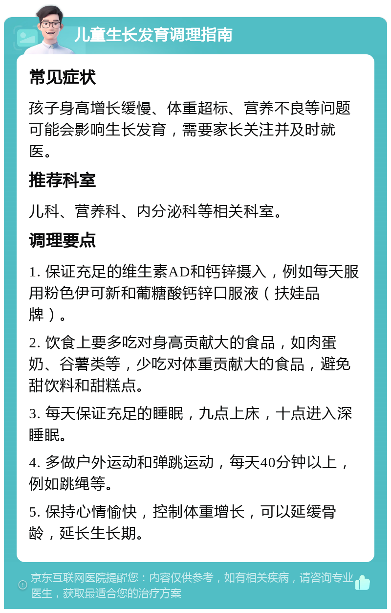 儿童生长发育调理指南 常见症状 孩子身高增长缓慢、体重超标、营养不良等问题可能会影响生长发育，需要家长关注并及时就医。 推荐科室 儿科、营养科、内分泌科等相关科室。 调理要点 1. 保证充足的维生素AD和钙锌摄入，例如每天服用粉色伊可新和葡糖酸钙锌口服液（扶娃品牌）。 2. 饮食上要多吃对身高贡献大的食品，如肉蛋奶、谷薯类等，少吃对体重贡献大的食品，避免甜饮料和甜糕点。 3. 每天保证充足的睡眠，九点上床，十点进入深睡眠。 4. 多做户外运动和弹跳运动，每天40分钟以上，例如跳绳等。 5. 保持心情愉快，控制体重增长，可以延缓骨龄，延长生长期。