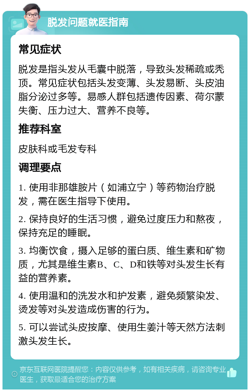 脱发问题就医指南 常见症状 脱发是指头发从毛囊中脱落，导致头发稀疏或秃顶。常见症状包括头发变薄、头发易断、头皮油脂分泌过多等。易感人群包括遗传因素、荷尔蒙失衡、压力过大、营养不良等。 推荐科室 皮肤科或毛发专科 调理要点 1. 使用非那雄胺片（如浦立宁）等药物治疗脱发，需在医生指导下使用。 2. 保持良好的生活习惯，避免过度压力和熬夜，保持充足的睡眠。 3. 均衡饮食，摄入足够的蛋白质、维生素和矿物质，尤其是维生素B、C、D和铁等对头发生长有益的营养素。 4. 使用温和的洗发水和护发素，避免频繁染发、烫发等对头发造成伤害的行为。 5. 可以尝试头皮按摩、使用生姜汁等天然方法刺激头发生长。