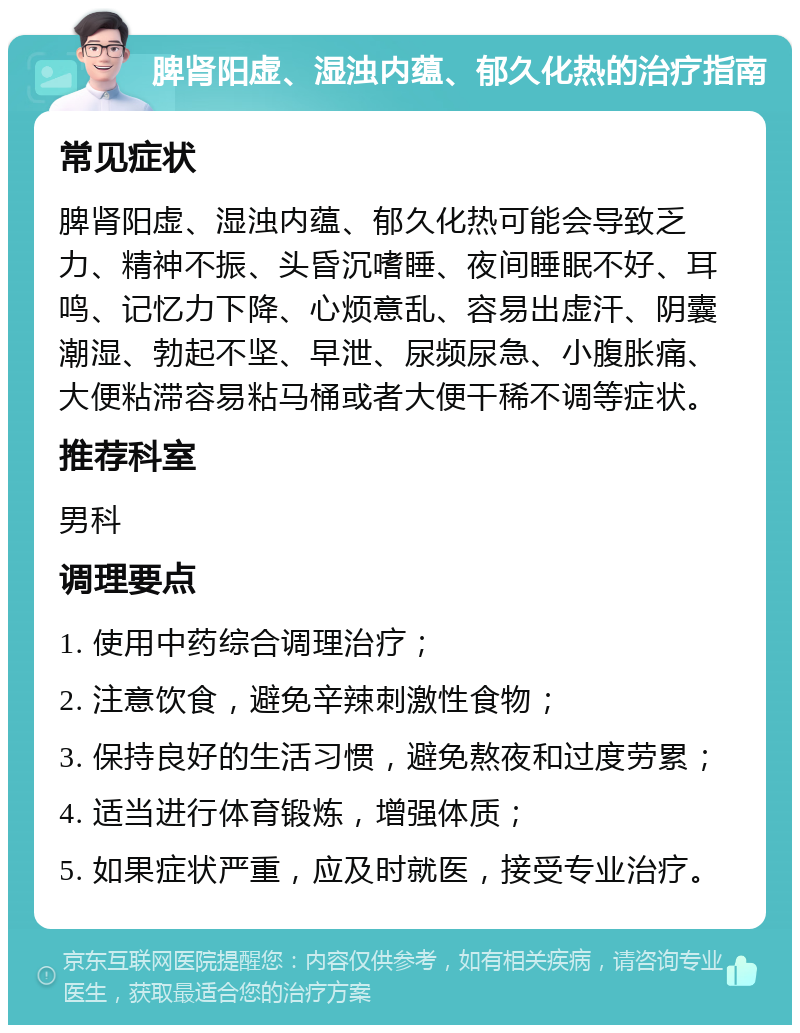 脾肾阳虚、湿浊内蕴、郁久化热的治疗指南 常见症状 脾肾阳虚、湿浊内蕴、郁久化热可能会导致乏力、精神不振、头昏沉嗜睡、夜间睡眠不好、耳鸣、记忆力下降、心烦意乱、容易出虚汗、阴囊潮湿、勃起不坚、早泄、尿频尿急、小腹胀痛、大便粘滞容易粘马桶或者大便干稀不调等症状。 推荐科室 男科 调理要点 1. 使用中药综合调理治疗； 2. 注意饮食，避免辛辣刺激性食物； 3. 保持良好的生活习惯，避免熬夜和过度劳累； 4. 适当进行体育锻炼，增强体质； 5. 如果症状严重，应及时就医，接受专业治疗。