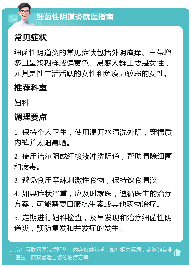 细菌性阴道炎就医指南 常见症状 细菌性阴道炎的常见症状包括外阴瘙痒、白带增多且呈浆糊样或偏黄色。易感人群主要是女性，尤其是性生活活跃的女性和免疫力较弱的女性。 推荐科室 妇科 调理要点 1. 保持个人卫生，使用温开水清洗外阴，穿棉质内裤并太阳暴晒。 2. 使用洁尔阴或红核液冲洗阴道，帮助清除细菌和病毒。 3. 避免食用辛辣刺激性食物，保持饮食清淡。 4. 如果症状严重，应及时就医，遵循医生的治疗方案，可能需要口服抗生素或其他药物治疗。 5. 定期进行妇科检查，及早发现和治疗细菌性阴道炎，预防复发和并发症的发生。