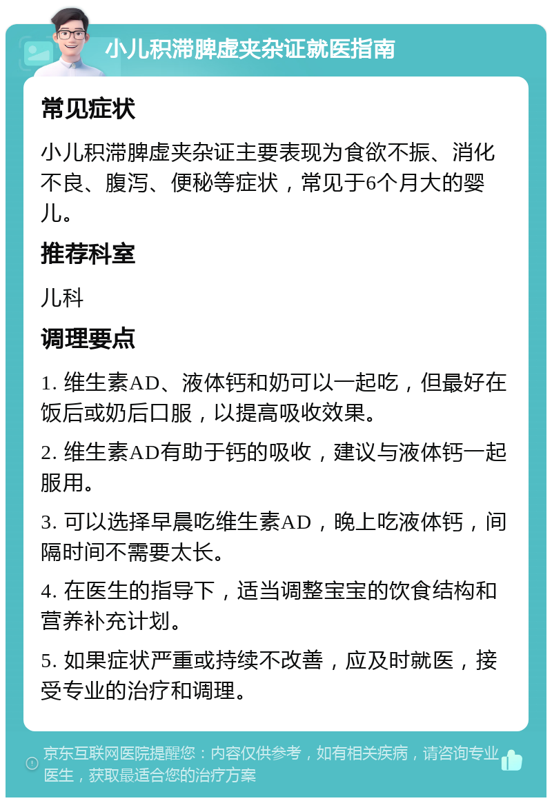 小儿积滞脾虚夹杂证就医指南 常见症状 小儿积滞脾虚夹杂证主要表现为食欲不振、消化不良、腹泻、便秘等症状，常见于6个月大的婴儿。 推荐科室 儿科 调理要点 1. 维生素AD、液体钙和奶可以一起吃，但最好在饭后或奶后口服，以提高吸收效果。 2. 维生素AD有助于钙的吸收，建议与液体钙一起服用。 3. 可以选择早晨吃维生素AD，晚上吃液体钙，间隔时间不需要太长。 4. 在医生的指导下，适当调整宝宝的饮食结构和营养补充计划。 5. 如果症状严重或持续不改善，应及时就医，接受专业的治疗和调理。