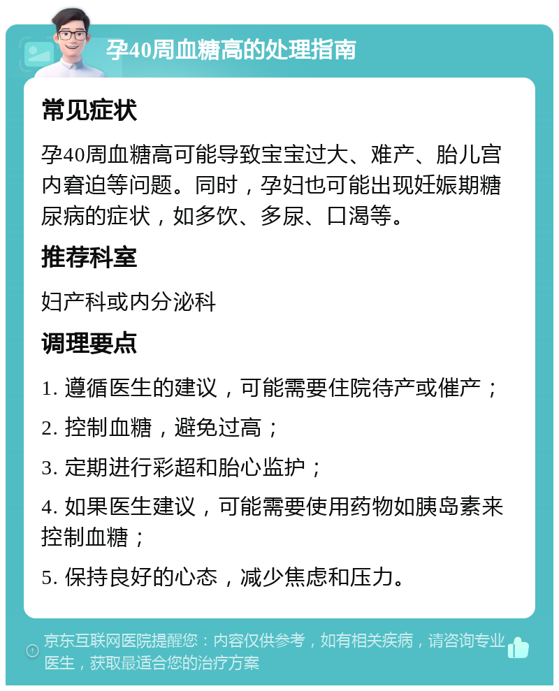 孕40周血糖高的处理指南 常见症状 孕40周血糖高可能导致宝宝过大、难产、胎儿宫内窘迫等问题。同时，孕妇也可能出现妊娠期糖尿病的症状，如多饮、多尿、口渴等。 推荐科室 妇产科或内分泌科 调理要点 1. 遵循医生的建议，可能需要住院待产或催产； 2. 控制血糖，避免过高； 3. 定期进行彩超和胎心监护； 4. 如果医生建议，可能需要使用药物如胰岛素来控制血糖； 5. 保持良好的心态，减少焦虑和压力。