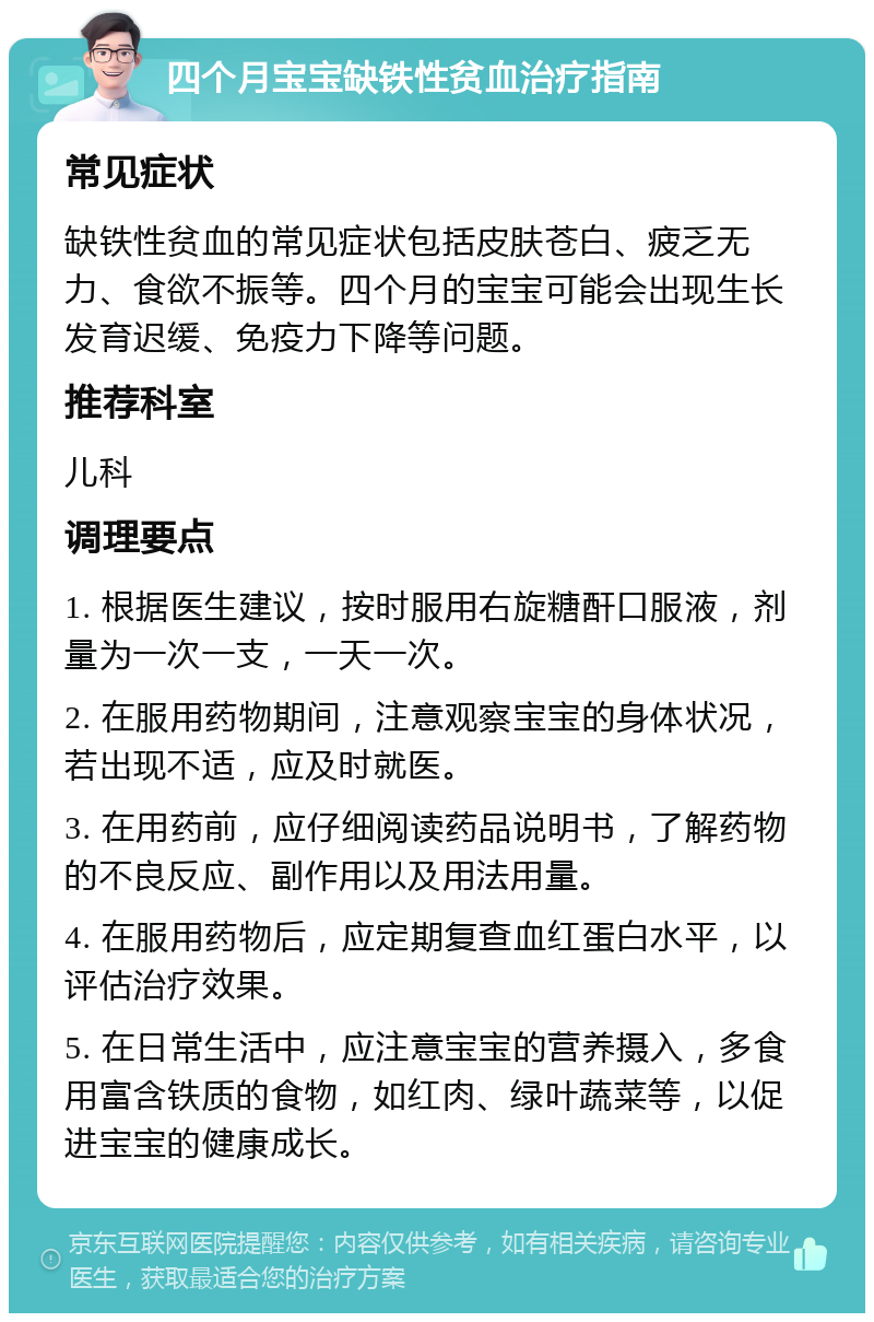 四个月宝宝缺铁性贫血治疗指南 常见症状 缺铁性贫血的常见症状包括皮肤苍白、疲乏无力、食欲不振等。四个月的宝宝可能会出现生长发育迟缓、免疫力下降等问题。 推荐科室 儿科 调理要点 1. 根据医生建议，按时服用右旋糖酐口服液，剂量为一次一支，一天一次。 2. 在服用药物期间，注意观察宝宝的身体状况，若出现不适，应及时就医。 3. 在用药前，应仔细阅读药品说明书，了解药物的不良反应、副作用以及用法用量。 4. 在服用药物后，应定期复查血红蛋白水平，以评估治疗效果。 5. 在日常生活中，应注意宝宝的营养摄入，多食用富含铁质的食物，如红肉、绿叶蔬菜等，以促进宝宝的健康成长。