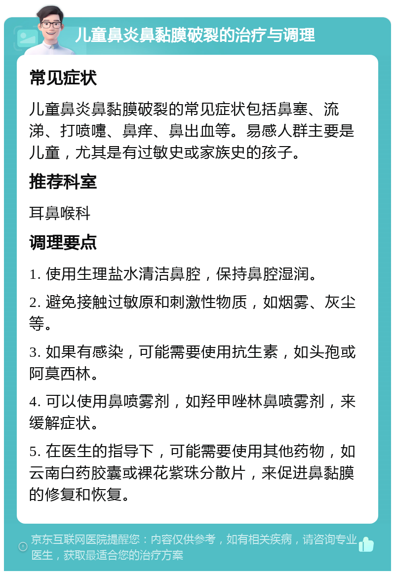 儿童鼻炎鼻黏膜破裂的治疗与调理 常见症状 儿童鼻炎鼻黏膜破裂的常见症状包括鼻塞、流涕、打喷嚏、鼻痒、鼻出血等。易感人群主要是儿童，尤其是有过敏史或家族史的孩子。 推荐科室 耳鼻喉科 调理要点 1. 使用生理盐水清洁鼻腔，保持鼻腔湿润。 2. 避免接触过敏原和刺激性物质，如烟雾、灰尘等。 3. 如果有感染，可能需要使用抗生素，如头孢或阿莫西林。 4. 可以使用鼻喷雾剂，如羟甲唑林鼻喷雾剂，来缓解症状。 5. 在医生的指导下，可能需要使用其他药物，如云南白药胶囊或裸花紫珠分散片，来促进鼻黏膜的修复和恢复。