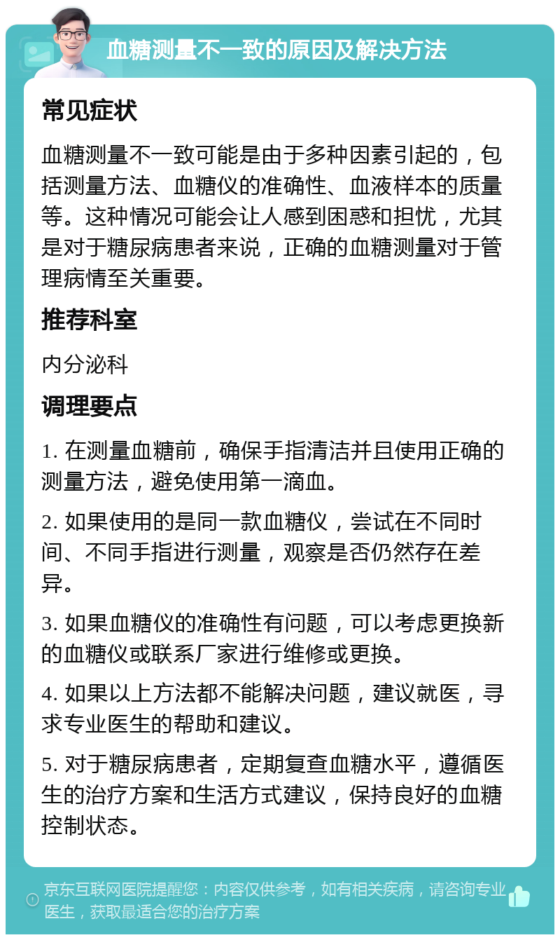 血糖测量不一致的原因及解决方法 常见症状 血糖测量不一致可能是由于多种因素引起的，包括测量方法、血糖仪的准确性、血液样本的质量等。这种情况可能会让人感到困惑和担忧，尤其是对于糖尿病患者来说，正确的血糖测量对于管理病情至关重要。 推荐科室 内分泌科 调理要点 1. 在测量血糖前，确保手指清洁并且使用正确的测量方法，避免使用第一滴血。 2. 如果使用的是同一款血糖仪，尝试在不同时间、不同手指进行测量，观察是否仍然存在差异。 3. 如果血糖仪的准确性有问题，可以考虑更换新的血糖仪或联系厂家进行维修或更换。 4. 如果以上方法都不能解决问题，建议就医，寻求专业医生的帮助和建议。 5. 对于糖尿病患者，定期复查血糖水平，遵循医生的治疗方案和生活方式建议，保持良好的血糖控制状态。