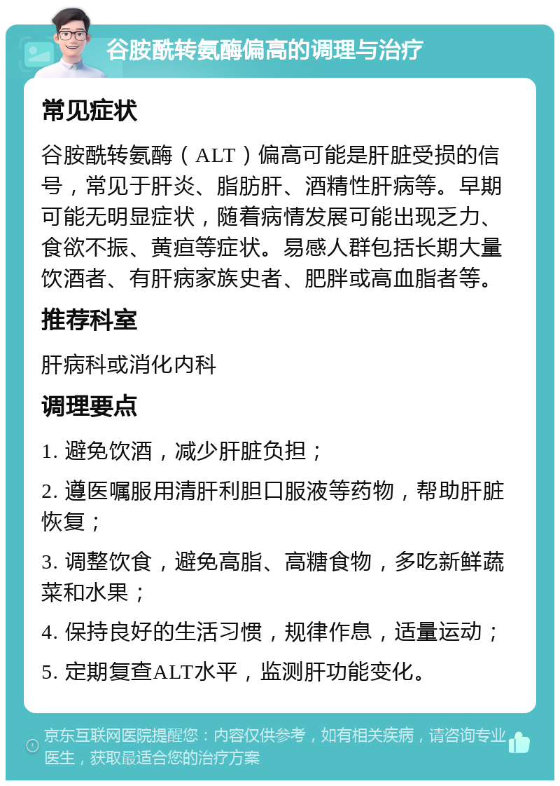 谷胺酰转氨酶偏高的调理与治疗 常见症状 谷胺酰转氨酶（ALT）偏高可能是肝脏受损的信号，常见于肝炎、脂肪肝、酒精性肝病等。早期可能无明显症状，随着病情发展可能出现乏力、食欲不振、黄疸等症状。易感人群包括长期大量饮酒者、有肝病家族史者、肥胖或高血脂者等。 推荐科室 肝病科或消化内科 调理要点 1. 避免饮酒，减少肝脏负担； 2. 遵医嘱服用清肝利胆口服液等药物，帮助肝脏恢复； 3. 调整饮食，避免高脂、高糖食物，多吃新鲜蔬菜和水果； 4. 保持良好的生活习惯，规律作息，适量运动； 5. 定期复查ALT水平，监测肝功能变化。