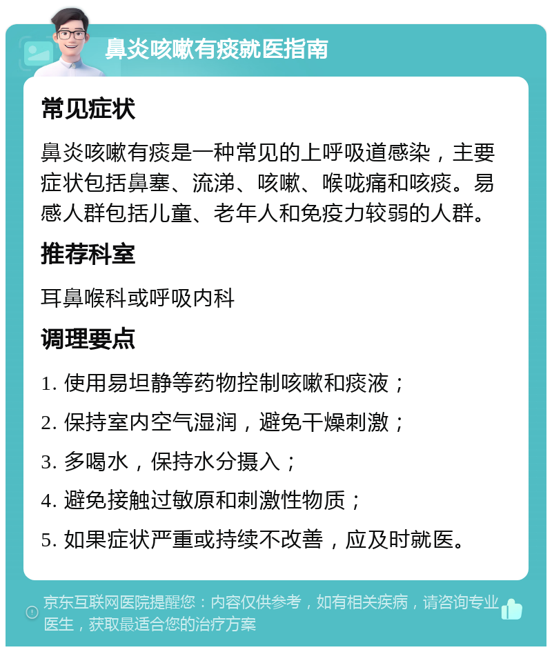 鼻炎咳嗽有痰就医指南 常见症状 鼻炎咳嗽有痰是一种常见的上呼吸道感染，主要症状包括鼻塞、流涕、咳嗽、喉咙痛和咳痰。易感人群包括儿童、老年人和免疫力较弱的人群。 推荐科室 耳鼻喉科或呼吸内科 调理要点 1. 使用易坦静等药物控制咳嗽和痰液； 2. 保持室内空气湿润，避免干燥刺激； 3. 多喝水，保持水分摄入； 4. 避免接触过敏原和刺激性物质； 5. 如果症状严重或持续不改善，应及时就医。