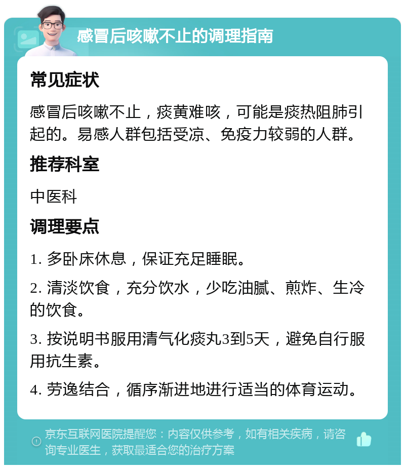 感冒后咳嗽不止的调理指南 常见症状 感冒后咳嗽不止，痰黄难咳，可能是痰热阻肺引起的。易感人群包括受凉、免疫力较弱的人群。 推荐科室 中医科 调理要点 1. 多卧床休息，保证充足睡眠。 2. 清淡饮食，充分饮水，少吃油腻、煎炸、生冷的饮食。 3. 按说明书服用清气化痰丸3到5天，避免自行服用抗生素。 4. 劳逸结合，循序渐进地进行适当的体育运动。