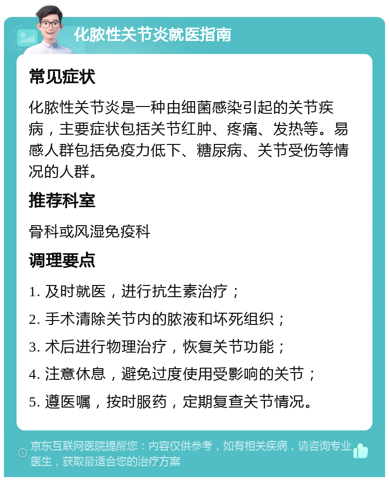 化脓性关节炎就医指南 常见症状 化脓性关节炎是一种由细菌感染引起的关节疾病，主要症状包括关节红肿、疼痛、发热等。易感人群包括免疫力低下、糖尿病、关节受伤等情况的人群。 推荐科室 骨科或风湿免疫科 调理要点 1. 及时就医，进行抗生素治疗； 2. 手术清除关节内的脓液和坏死组织； 3. 术后进行物理治疗，恢复关节功能； 4. 注意休息，避免过度使用受影响的关节； 5. 遵医嘱，按时服药，定期复查关节情况。