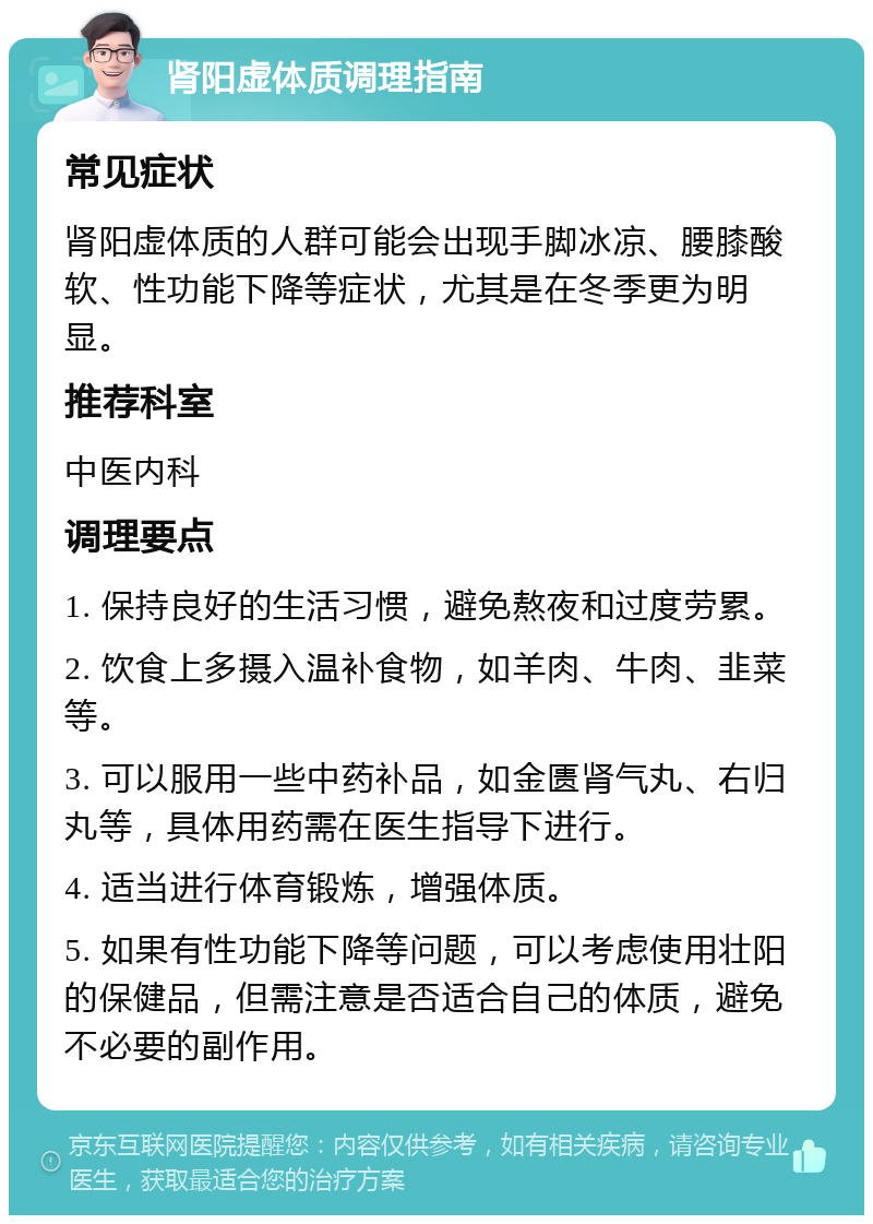 肾阳虚体质调理指南 常见症状 肾阳虚体质的人群可能会出现手脚冰凉、腰膝酸软、性功能下降等症状，尤其是在冬季更为明显。 推荐科室 中医内科 调理要点 1. 保持良好的生活习惯，避免熬夜和过度劳累。 2. 饮食上多摄入温补食物，如羊肉、牛肉、韭菜等。 3. 可以服用一些中药补品，如金匮肾气丸、右归丸等，具体用药需在医生指导下进行。 4. 适当进行体育锻炼，增强体质。 5. 如果有性功能下降等问题，可以考虑使用壮阳的保健品，但需注意是否适合自己的体质，避免不必要的副作用。