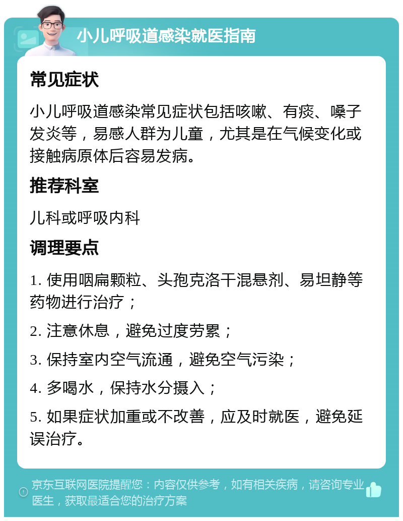 小儿呼吸道感染就医指南 常见症状 小儿呼吸道感染常见症状包括咳嗽、有痰、嗓子发炎等，易感人群为儿童，尤其是在气候变化或接触病原体后容易发病。 推荐科室 儿科或呼吸内科 调理要点 1. 使用咽扁颗粒、头孢克洛干混悬剂、易坦静等药物进行治疗； 2. 注意休息，避免过度劳累； 3. 保持室内空气流通，避免空气污染； 4. 多喝水，保持水分摄入； 5. 如果症状加重或不改善，应及时就医，避免延误治疗。