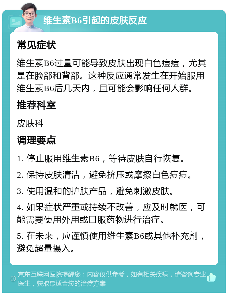 维生素B6引起的皮肤反应 常见症状 维生素B6过量可能导致皮肤出现白色痘痘，尤其是在脸部和背部。这种反应通常发生在开始服用维生素B6后几天内，且可能会影响任何人群。 推荐科室 皮肤科 调理要点 1. 停止服用维生素B6，等待皮肤自行恢复。 2. 保持皮肤清洁，避免挤压或摩擦白色痘痘。 3. 使用温和的护肤产品，避免刺激皮肤。 4. 如果症状严重或持续不改善，应及时就医，可能需要使用外用或口服药物进行治疗。 5. 在未来，应谨慎使用维生素B6或其他补充剂，避免超量摄入。