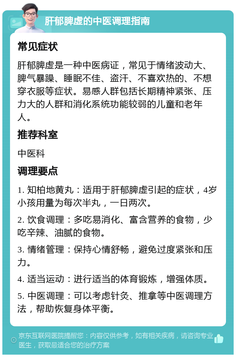 肝郁脾虚的中医调理指南 常见症状 肝郁脾虚是一种中医病证，常见于情绪波动大、脾气暴躁、睡眠不佳、盗汗、不喜欢热的、不想穿衣服等症状。易感人群包括长期精神紧张、压力大的人群和消化系统功能较弱的儿童和老年人。 推荐科室 中医科 调理要点 1. 知柏地黄丸：适用于肝郁脾虚引起的症状，4岁小孩用量为每次半丸，一日两次。 2. 饮食调理：多吃易消化、富含营养的食物，少吃辛辣、油腻的食物。 3. 情绪管理：保持心情舒畅，避免过度紧张和压力。 4. 适当运动：进行适当的体育锻炼，增强体质。 5. 中医调理：可以考虑针灸、推拿等中医调理方法，帮助恢复身体平衡。