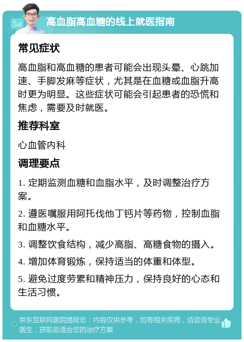 高血脂高血糖的线上就医指南 常见症状 高血脂和高血糖的患者可能会出现头晕、心跳加速、手脚发麻等症状，尤其是在血糖或血脂升高时更为明显。这些症状可能会引起患者的恐慌和焦虑，需要及时就医。 推荐科室 心血管内科 调理要点 1. 定期监测血糖和血脂水平，及时调整治疗方案。 2. 遵医嘱服用阿托伐他丁钙片等药物，控制血脂和血糖水平。 3. 调整饮食结构，减少高脂、高糖食物的摄入。 4. 增加体育锻炼，保持适当的体重和体型。 5. 避免过度劳累和精神压力，保持良好的心态和生活习惯。