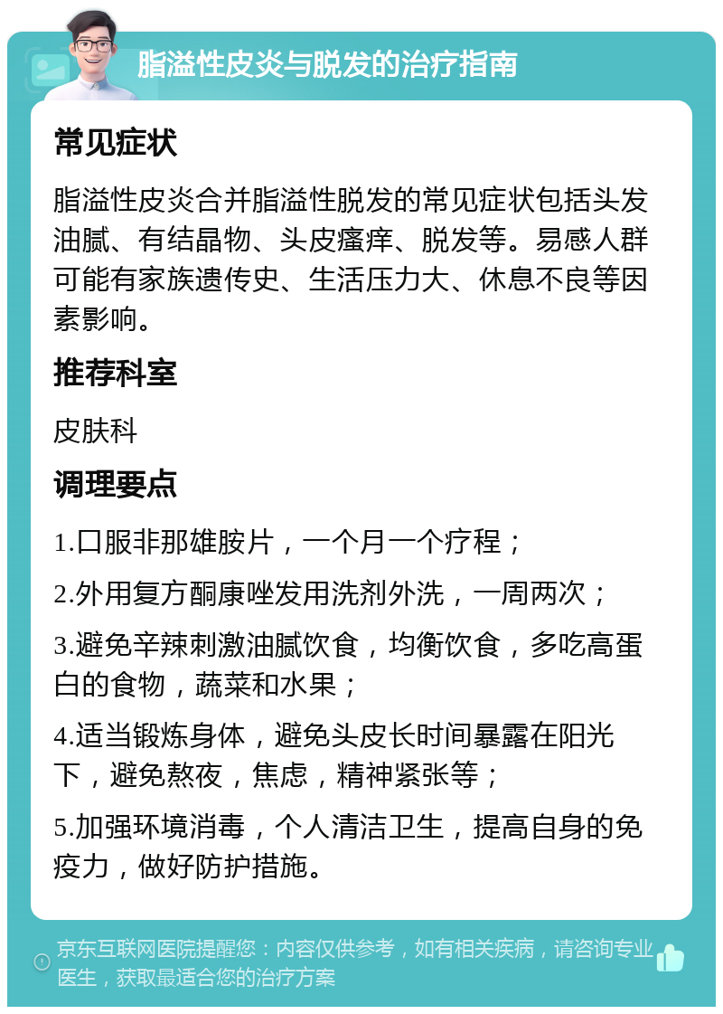 脂溢性皮炎与脱发的治疗指南 常见症状 脂溢性皮炎合并脂溢性脱发的常见症状包括头发油腻、有结晶物、头皮瘙痒、脱发等。易感人群可能有家族遗传史、生活压力大、休息不良等因素影响。 推荐科室 皮肤科 调理要点 1.口服非那雄胺片，一个月一个疗程； 2.外用复方酮康唑发用洗剂外洗，一周两次； 3.避免辛辣刺激油腻饮食，均衡饮食，多吃高蛋白的食物，蔬菜和水果； 4.适当锻炼身体，避免头皮长时间暴露在阳光下，避免熬夜，焦虑，精神紧张等； 5.加强环境消毒，个人清洁卫生，提高自身的免疫力，做好防护措施。