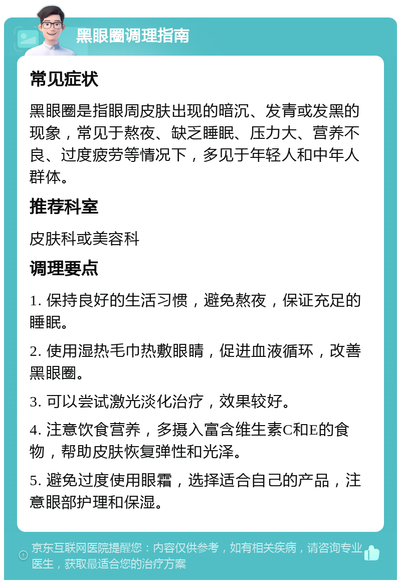 黑眼圈调理指南 常见症状 黑眼圈是指眼周皮肤出现的暗沉、发青或发黑的现象，常见于熬夜、缺乏睡眠、压力大、营养不良、过度疲劳等情况下，多见于年轻人和中年人群体。 推荐科室 皮肤科或美容科 调理要点 1. 保持良好的生活习惯，避免熬夜，保证充足的睡眠。 2. 使用湿热毛巾热敷眼睛，促进血液循环，改善黑眼圈。 3. 可以尝试激光淡化治疗，效果较好。 4. 注意饮食营养，多摄入富含维生素C和E的食物，帮助皮肤恢复弹性和光泽。 5. 避免过度使用眼霜，选择适合自己的产品，注意眼部护理和保湿。