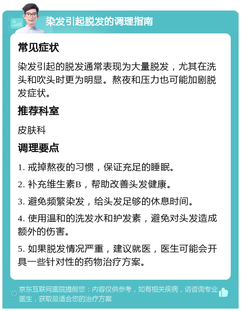 染发引起脱发的调理指南 常见症状 染发引起的脱发通常表现为大量脱发，尤其在洗头和吹头时更为明显。熬夜和压力也可能加剧脱发症状。 推荐科室 皮肤科 调理要点 1. 戒掉熬夜的习惯，保证充足的睡眠。 2. 补充维生素B，帮助改善头发健康。 3. 避免频繁染发，给头发足够的休息时间。 4. 使用温和的洗发水和护发素，避免对头发造成额外的伤害。 5. 如果脱发情况严重，建议就医，医生可能会开具一些针对性的药物治疗方案。