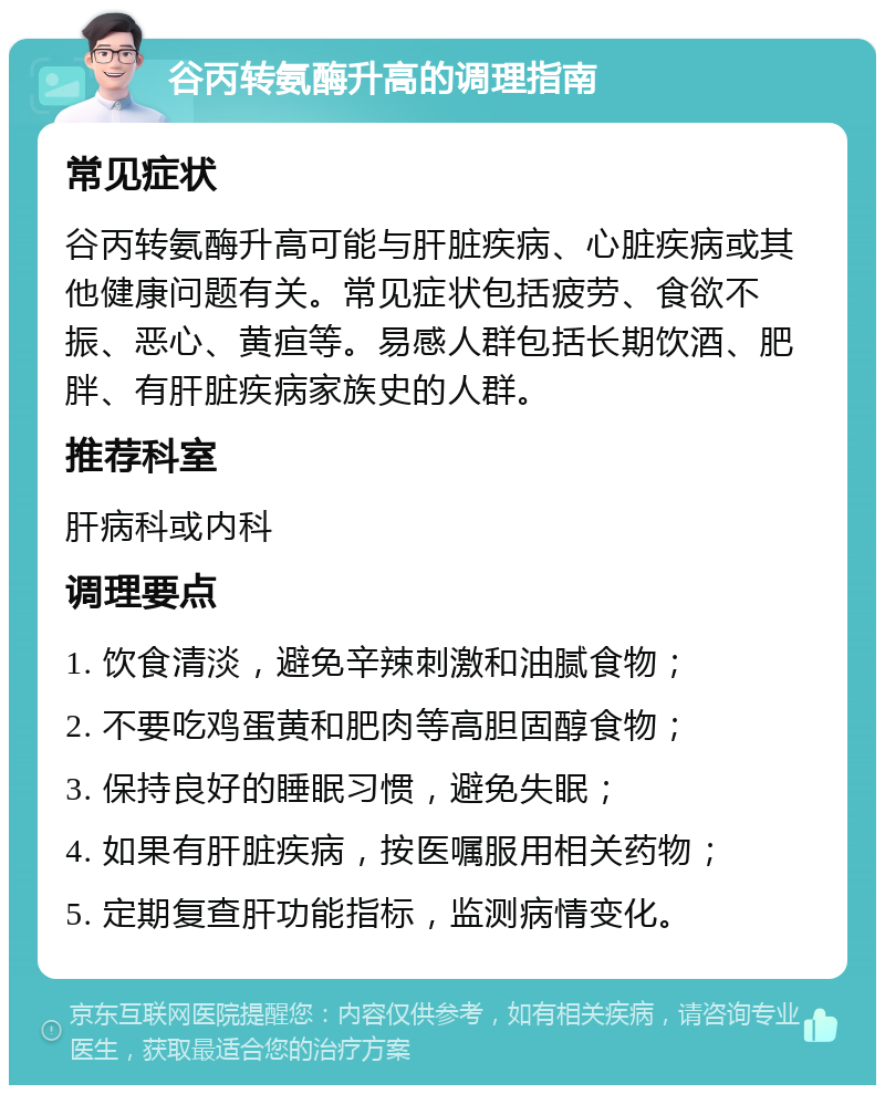 谷丙转氨酶升高的调理指南 常见症状 谷丙转氨酶升高可能与肝脏疾病、心脏疾病或其他健康问题有关。常见症状包括疲劳、食欲不振、恶心、黄疸等。易感人群包括长期饮酒、肥胖、有肝脏疾病家族史的人群。 推荐科室 肝病科或内科 调理要点 1. 饮食清淡，避免辛辣刺激和油腻食物； 2. 不要吃鸡蛋黄和肥肉等高胆固醇食物； 3. 保持良好的睡眠习惯，避免失眠； 4. 如果有肝脏疾病，按医嘱服用相关药物； 5. 定期复查肝功能指标，监测病情变化。