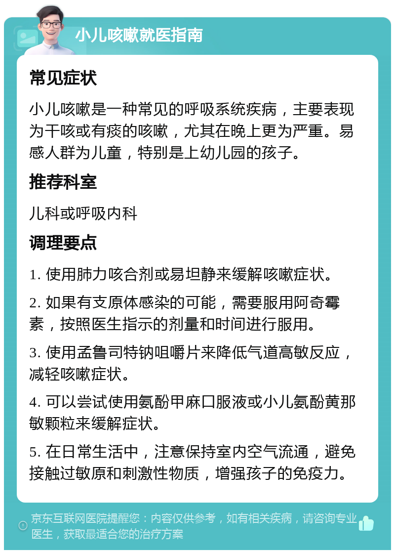 小儿咳嗽就医指南 常见症状 小儿咳嗽是一种常见的呼吸系统疾病，主要表现为干咳或有痰的咳嗽，尤其在晚上更为严重。易感人群为儿童，特别是上幼儿园的孩子。 推荐科室 儿科或呼吸内科 调理要点 1. 使用肺力咳合剂或易坦静来缓解咳嗽症状。 2. 如果有支原体感染的可能，需要服用阿奇霉素，按照医生指示的剂量和时间进行服用。 3. 使用孟鲁司特钠咀嚼片来降低气道高敏反应，减轻咳嗽症状。 4. 可以尝试使用氨酚甲麻口服液或小儿氨酚黄那敏颗粒来缓解症状。 5. 在日常生活中，注意保持室内空气流通，避免接触过敏原和刺激性物质，增强孩子的免疫力。