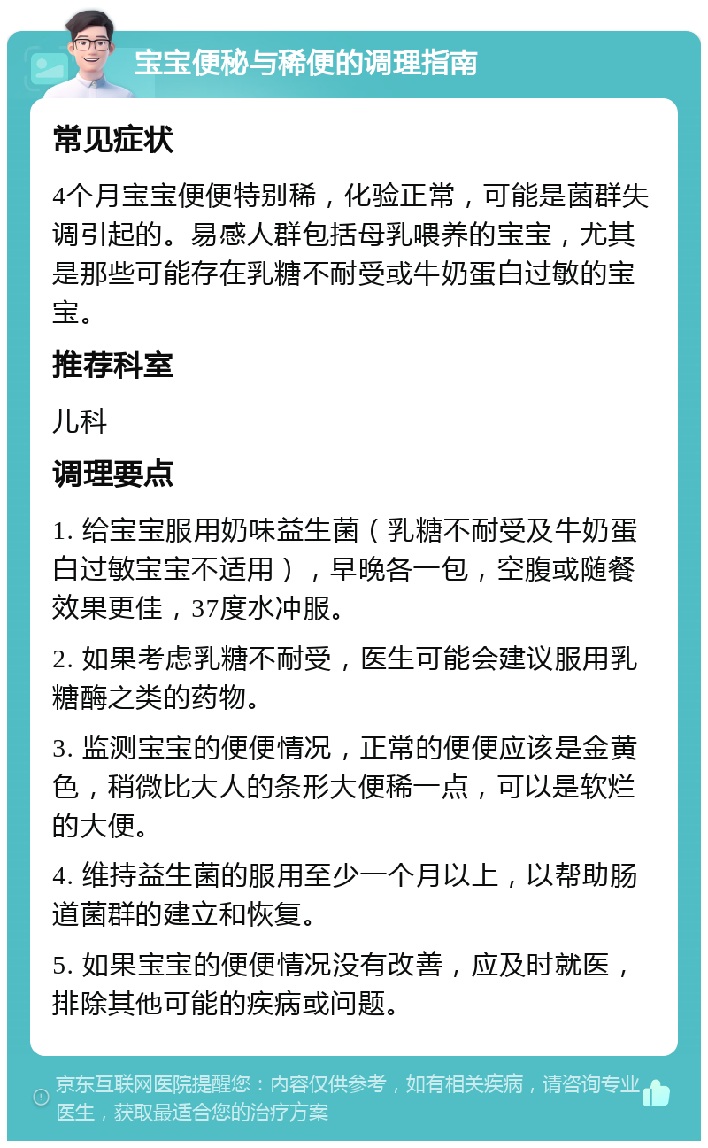 宝宝便秘与稀便的调理指南 常见症状 4个月宝宝便便特别稀，化验正常，可能是菌群失调引起的。易感人群包括母乳喂养的宝宝，尤其是那些可能存在乳糖不耐受或牛奶蛋白过敏的宝宝。 推荐科室 儿科 调理要点 1. 给宝宝服用奶味益生菌（乳糖不耐受及牛奶蛋白过敏宝宝不适用），早晚各一包，空腹或随餐效果更佳，37度水冲服。 2. 如果考虑乳糖不耐受，医生可能会建议服用乳糖酶之类的药物。 3. 监测宝宝的便便情况，正常的便便应该是金黄色，稍微比大人的条形大便稀一点，可以是软烂的大便。 4. 维持益生菌的服用至少一个月以上，以帮助肠道菌群的建立和恢复。 5. 如果宝宝的便便情况没有改善，应及时就医，排除其他可能的疾病或问题。