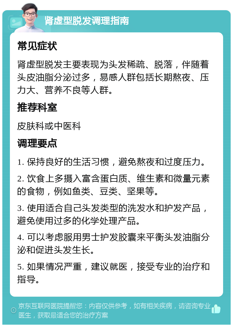 肾虚型脱发调理指南 常见症状 肾虚型脱发主要表现为头发稀疏、脱落，伴随着头皮油脂分泌过多，易感人群包括长期熬夜、压力大、营养不良等人群。 推荐科室 皮肤科或中医科 调理要点 1. 保持良好的生活习惯，避免熬夜和过度压力。 2. 饮食上多摄入富含蛋白质、维生素和微量元素的食物，例如鱼类、豆类、坚果等。 3. 使用适合自己头发类型的洗发水和护发产品，避免使用过多的化学处理产品。 4. 可以考虑服用男士护发胶囊来平衡头发油脂分泌和促进头发生长。 5. 如果情况严重，建议就医，接受专业的治疗和指导。