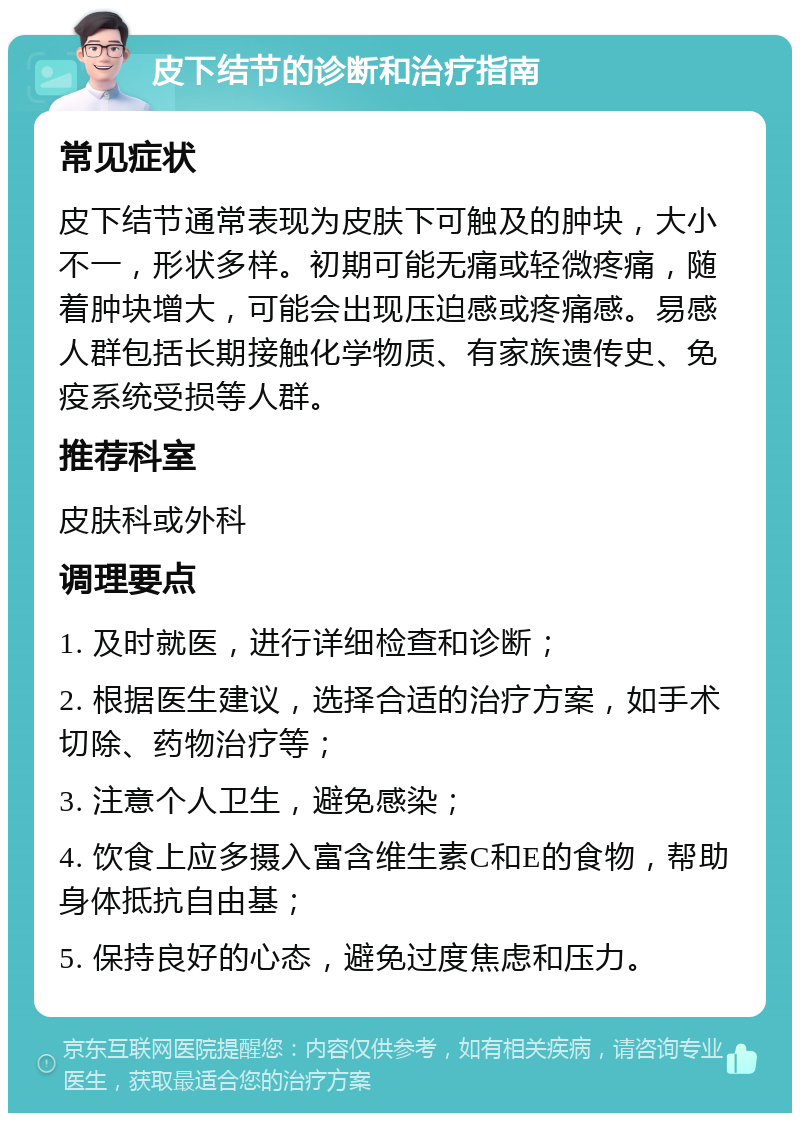 皮下结节的诊断和治疗指南 常见症状 皮下结节通常表现为皮肤下可触及的肿块，大小不一，形状多样。初期可能无痛或轻微疼痛，随着肿块增大，可能会出现压迫感或疼痛感。易感人群包括长期接触化学物质、有家族遗传史、免疫系统受损等人群。 推荐科室 皮肤科或外科 调理要点 1. 及时就医，进行详细检查和诊断； 2. 根据医生建议，选择合适的治疗方案，如手术切除、药物治疗等； 3. 注意个人卫生，避免感染； 4. 饮食上应多摄入富含维生素C和E的食物，帮助身体抵抗自由基； 5. 保持良好的心态，避免过度焦虑和压力。