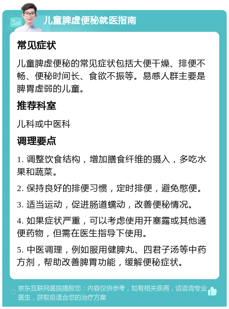 儿童脾虚便秘就医指南 常见症状 儿童脾虚便秘的常见症状包括大便干燥、排便不畅、便秘时间长、食欲不振等。易感人群主要是脾胃虚弱的儿童。 推荐科室 儿科或中医科 调理要点 1. 调整饮食结构，增加膳食纤维的摄入，多吃水果和蔬菜。 2. 保持良好的排便习惯，定时排便，避免憋便。 3. 适当运动，促进肠道蠕动，改善便秘情况。 4. 如果症状严重，可以考虑使用开塞露或其他通便药物，但需在医生指导下使用。 5. 中医调理，例如服用健脾丸、四君子汤等中药方剂，帮助改善脾胃功能，缓解便秘症状。