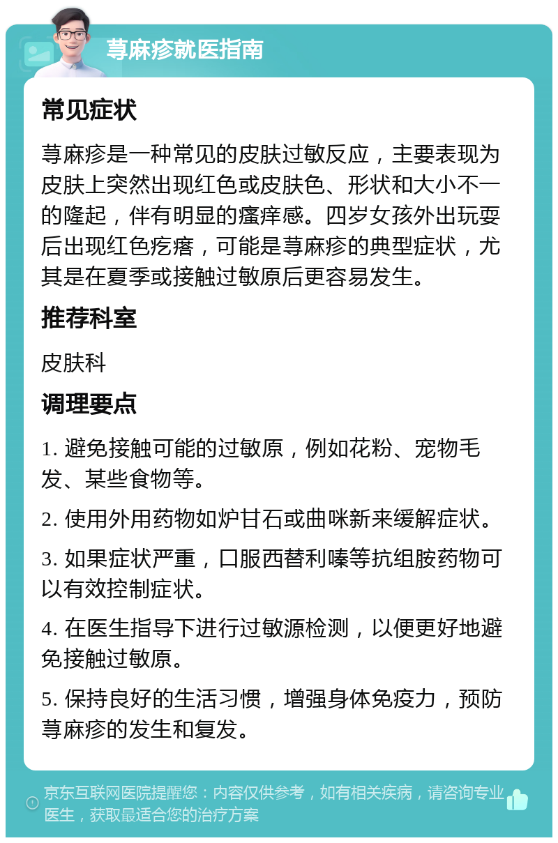 荨麻疹就医指南 常见症状 荨麻疹是一种常见的皮肤过敏反应，主要表现为皮肤上突然出现红色或皮肤色、形状和大小不一的隆起，伴有明显的瘙痒感。四岁女孩外出玩耍后出现红色疙瘩，可能是荨麻疹的典型症状，尤其是在夏季或接触过敏原后更容易发生。 推荐科室 皮肤科 调理要点 1. 避免接触可能的过敏原，例如花粉、宠物毛发、某些食物等。 2. 使用外用药物如炉甘石或曲咪新来缓解症状。 3. 如果症状严重，口服西替利嗪等抗组胺药物可以有效控制症状。 4. 在医生指导下进行过敏源检测，以便更好地避免接触过敏原。 5. 保持良好的生活习惯，增强身体免疫力，预防荨麻疹的发生和复发。