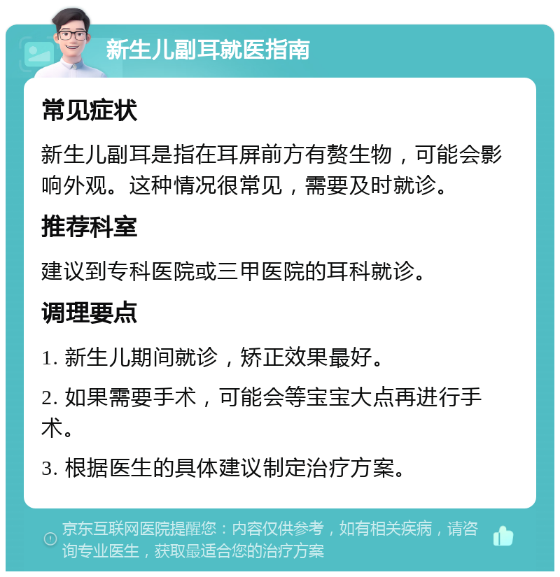 新生儿副耳就医指南 常见症状 新生儿副耳是指在耳屏前方有赘生物，可能会影响外观。这种情况很常见，需要及时就诊。 推荐科室 建议到专科医院或三甲医院的耳科就诊。 调理要点 1. 新生儿期间就诊，矫正效果最好。 2. 如果需要手术，可能会等宝宝大点再进行手术。 3. 根据医生的具体建议制定治疗方案。