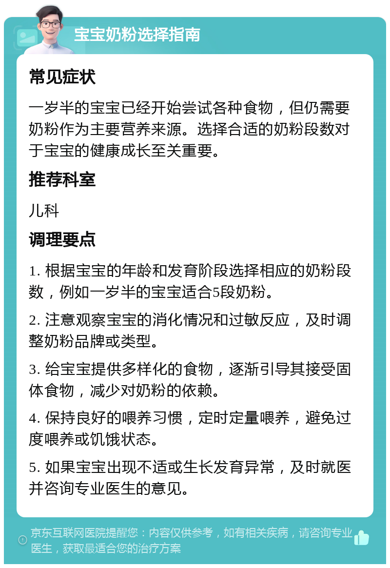 宝宝奶粉选择指南 常见症状 一岁半的宝宝已经开始尝试各种食物，但仍需要奶粉作为主要营养来源。选择合适的奶粉段数对于宝宝的健康成长至关重要。 推荐科室 儿科 调理要点 1. 根据宝宝的年龄和发育阶段选择相应的奶粉段数，例如一岁半的宝宝适合5段奶粉。 2. 注意观察宝宝的消化情况和过敏反应，及时调整奶粉品牌或类型。 3. 给宝宝提供多样化的食物，逐渐引导其接受固体食物，减少对奶粉的依赖。 4. 保持良好的喂养习惯，定时定量喂养，避免过度喂养或饥饿状态。 5. 如果宝宝出现不适或生长发育异常，及时就医并咨询专业医生的意见。