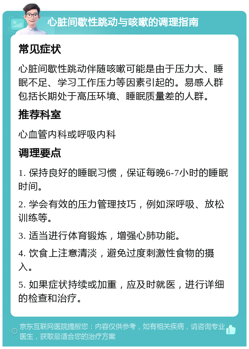 心脏间歇性跳动与咳嗽的调理指南 常见症状 心脏间歇性跳动伴随咳嗽可能是由于压力大、睡眠不足、学习工作压力等因素引起的。易感人群包括长期处于高压环境、睡眠质量差的人群。 推荐科室 心血管内科或呼吸内科 调理要点 1. 保持良好的睡眠习惯，保证每晚6-7小时的睡眠时间。 2. 学会有效的压力管理技巧，例如深呼吸、放松训练等。 3. 适当进行体育锻炼，增强心肺功能。 4. 饮食上注意清淡，避免过度刺激性食物的摄入。 5. 如果症状持续或加重，应及时就医，进行详细的检查和治疗。