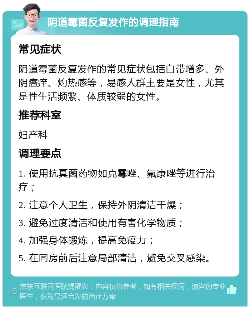 阴道霉菌反复发作的调理指南 常见症状 阴道霉菌反复发作的常见症状包括白带增多、外阴瘙痒、灼热感等，易感人群主要是女性，尤其是性生活频繁、体质较弱的女性。 推荐科室 妇产科 调理要点 1. 使用抗真菌药物如克霉唑、氟康唑等进行治疗； 2. 注意个人卫生，保持外阴清洁干燥； 3. 避免过度清洁和使用有害化学物质； 4. 加强身体锻炼，提高免疫力； 5. 在同房前后注意局部清洁，避免交叉感染。