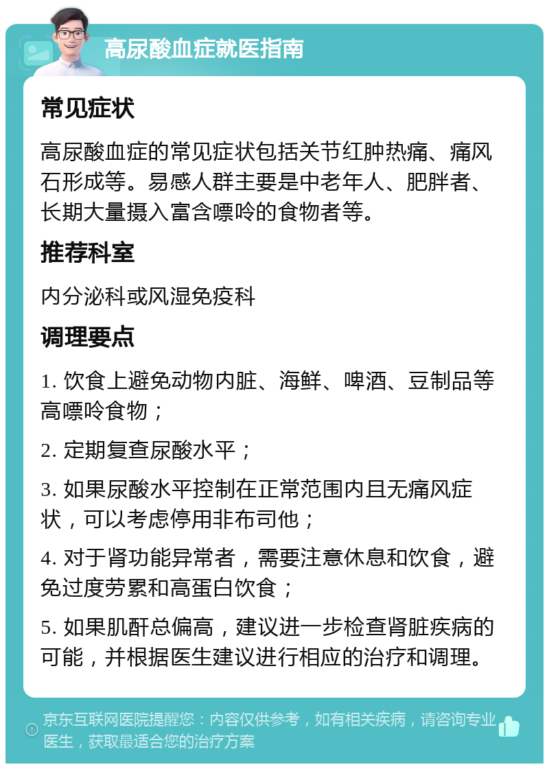 高尿酸血症就医指南 常见症状 高尿酸血症的常见症状包括关节红肿热痛、痛风石形成等。易感人群主要是中老年人、肥胖者、长期大量摄入富含嘌呤的食物者等。 推荐科室 内分泌科或风湿免疫科 调理要点 1. 饮食上避免动物内脏、海鲜、啤酒、豆制品等高嘌呤食物； 2. 定期复查尿酸水平； 3. 如果尿酸水平控制在正常范围内且无痛风症状，可以考虑停用非布司他； 4. 对于肾功能异常者，需要注意休息和饮食，避免过度劳累和高蛋白饮食； 5. 如果肌酐总偏高，建议进一步检查肾脏疾病的可能，并根据医生建议进行相应的治疗和调理。