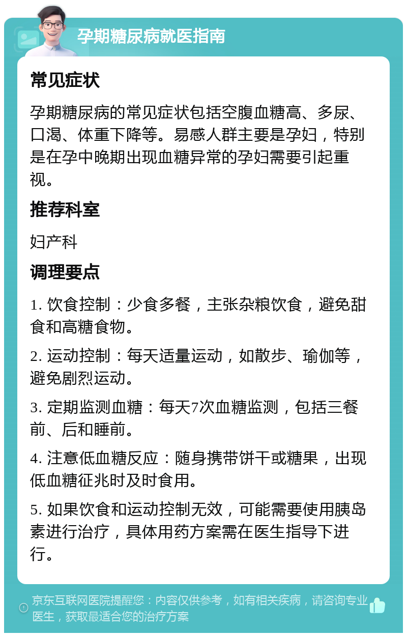 孕期糖尿病就医指南 常见症状 孕期糖尿病的常见症状包括空腹血糖高、多尿、口渴、体重下降等。易感人群主要是孕妇，特别是在孕中晚期出现血糖异常的孕妇需要引起重视。 推荐科室 妇产科 调理要点 1. 饮食控制：少食多餐，主张杂粮饮食，避免甜食和高糖食物。 2. 运动控制：每天适量运动，如散步、瑜伽等，避免剧烈运动。 3. 定期监测血糖：每天7次血糖监测，包括三餐前、后和睡前。 4. 注意低血糖反应：随身携带饼干或糖果，出现低血糖征兆时及时食用。 5. 如果饮食和运动控制无效，可能需要使用胰岛素进行治疗，具体用药方案需在医生指导下进行。