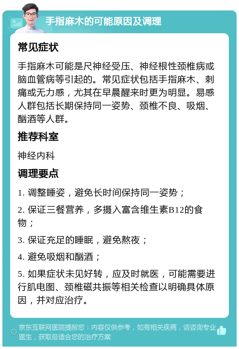 手指麻木的可能原因及调理 常见症状 手指麻木可能是尺神经受压、神经根性颈椎病或脑血管病等引起的。常见症状包括手指麻木、刺痛或无力感，尤其在早晨醒来时更为明显。易感人群包括长期保持同一姿势、颈椎不良、吸烟、酗酒等人群。 推荐科室 神经内科 调理要点 1. 调整睡姿，避免长时间保持同一姿势； 2. 保证三餐营养，多摄入富含维生素B12的食物； 3. 保证充足的睡眠，避免熬夜； 4. 避免吸烟和酗酒； 5. 如果症状未见好转，应及时就医，可能需要进行肌电图、颈椎磁共振等相关检查以明确具体原因，并对应治疗。