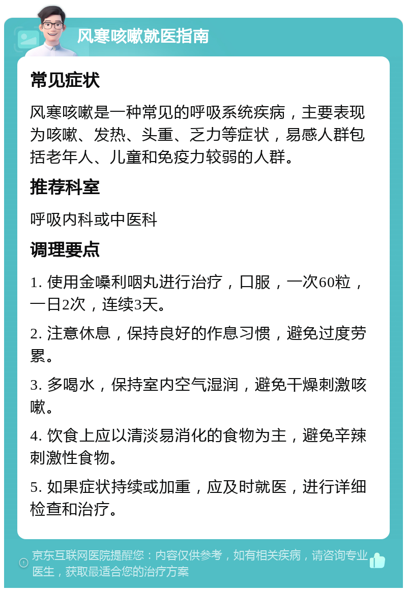 风寒咳嗽就医指南 常见症状 风寒咳嗽是一种常见的呼吸系统疾病，主要表现为咳嗽、发热、头重、乏力等症状，易感人群包括老年人、儿童和免疫力较弱的人群。 推荐科室 呼吸内科或中医科 调理要点 1. 使用金嗓利咽丸进行治疗，口服，一次60粒，一日2次，连续3天。 2. 注意休息，保持良好的作息习惯，避免过度劳累。 3. 多喝水，保持室内空气湿润，避免干燥刺激咳嗽。 4. 饮食上应以清淡易消化的食物为主，避免辛辣刺激性食物。 5. 如果症状持续或加重，应及时就医，进行详细检查和治疗。