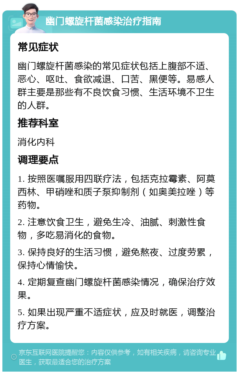 幽门螺旋杆菌感染治疗指南 常见症状 幽门螺旋杆菌感染的常见症状包括上腹部不适、恶心、呕吐、食欲减退、口苦、黑便等。易感人群主要是那些有不良饮食习惯、生活环境不卫生的人群。 推荐科室 消化内科 调理要点 1. 按照医嘱服用四联疗法，包括克拉霉素、阿莫西林、甲硝唑和质子泵抑制剂（如奥美拉唑）等药物。 2. 注意饮食卫生，避免生冷、油腻、刺激性食物，多吃易消化的食物。 3. 保持良好的生活习惯，避免熬夜、过度劳累，保持心情愉快。 4. 定期复查幽门螺旋杆菌感染情况，确保治疗效果。 5. 如果出现严重不适症状，应及时就医，调整治疗方案。