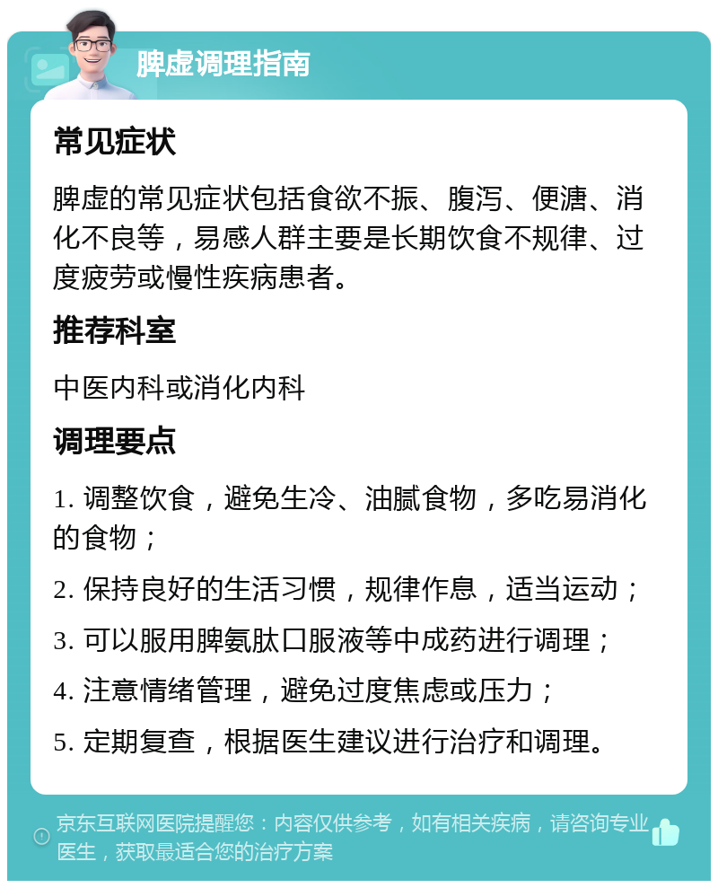 脾虚调理指南 常见症状 脾虚的常见症状包括食欲不振、腹泻、便溏、消化不良等，易感人群主要是长期饮食不规律、过度疲劳或慢性疾病患者。 推荐科室 中医内科或消化内科 调理要点 1. 调整饮食，避免生冷、油腻食物，多吃易消化的食物； 2. 保持良好的生活习惯，规律作息，适当运动； 3. 可以服用脾氨肽口服液等中成药进行调理； 4. 注意情绪管理，避免过度焦虑或压力； 5. 定期复查，根据医生建议进行治疗和调理。